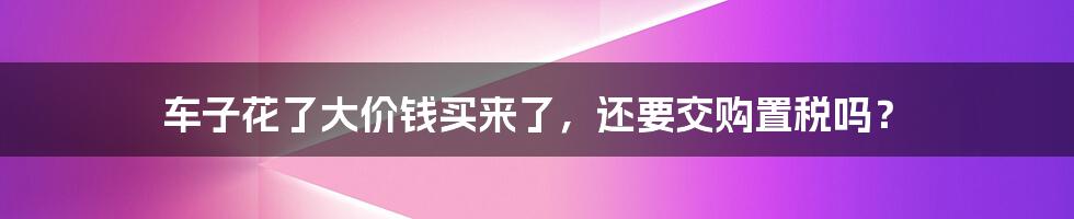 车子花了大价钱买来了，还要交购置税吗？