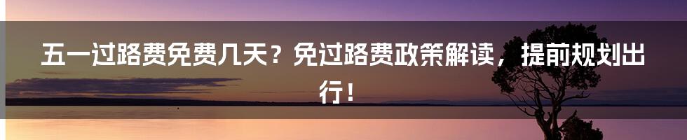 五一过路费免费几天？免过路费政策解读，提前规划出行！