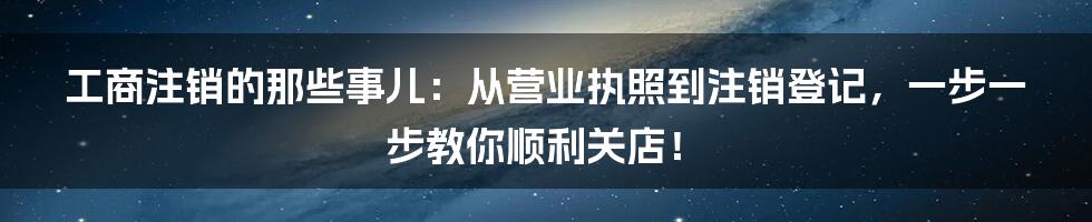 工商注销的那些事儿：从营业执照到注销登记，一步一步教你顺利关店！