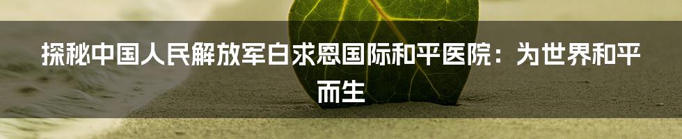 探秘中国人民解放军白求恩国际和平医院：为世界和平而生