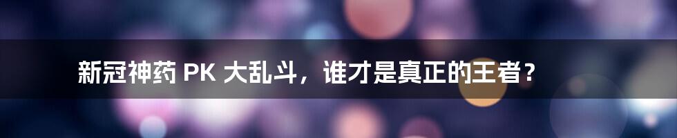 新冠神药 PK 大乱斗，谁才是真正的王者？