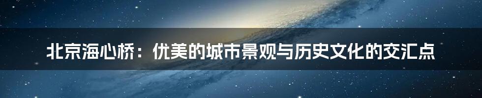 北京海心桥：优美的城市景观与历史文化的交汇点