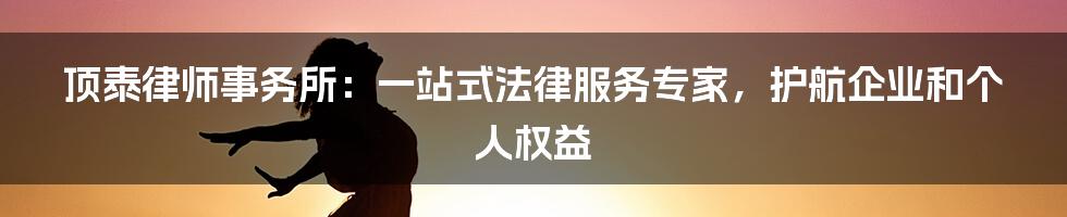 顶泰律师事务所：一站式法律服务专家，护航企业和个人权益