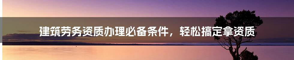 建筑劳务资质办理必备条件，轻松搞定拿资质