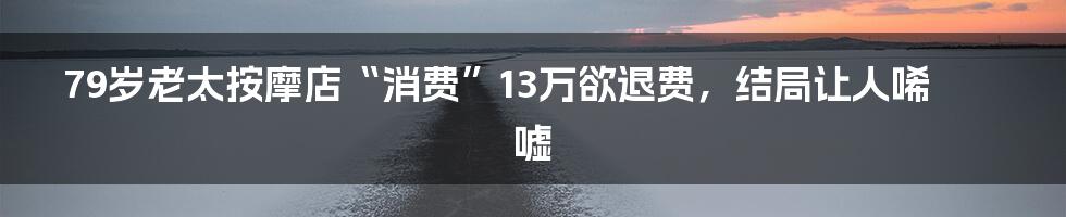 79岁老太按摩店“消费”13万欲退费，结局让人唏嘘