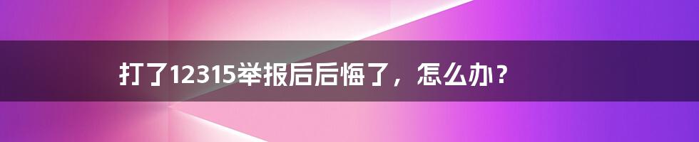 打了12315举报后后悔了，怎么办？