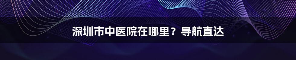 深圳市中医院在哪里？导航直达