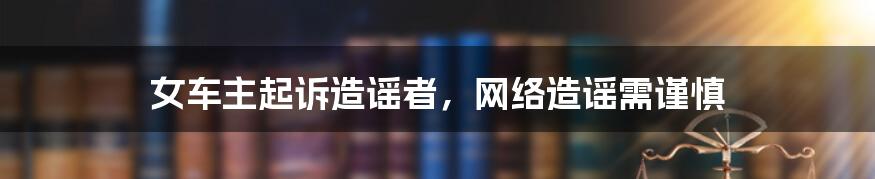 女车主起诉造谣者，网络造谣需谨慎