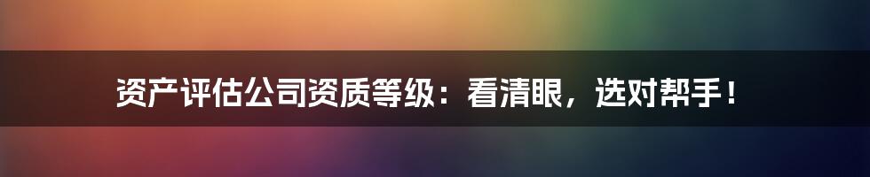 资产评估公司资质等级：看清眼，选对帮手！