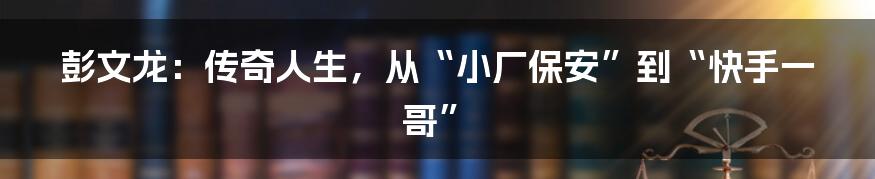 彭文龙：传奇人生，从“小厂保安”到“快手一哥”