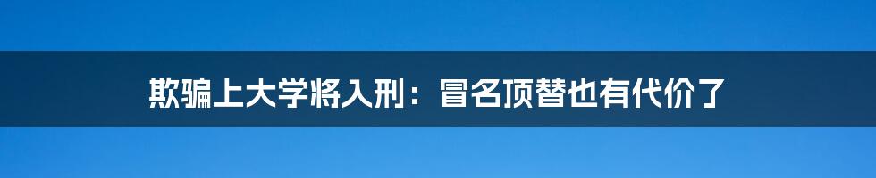 欺骗上大学将入刑：冒名顶替也有代价了