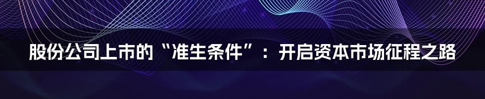 股份公司上市的“准生条件”：开启资本市场征程之路