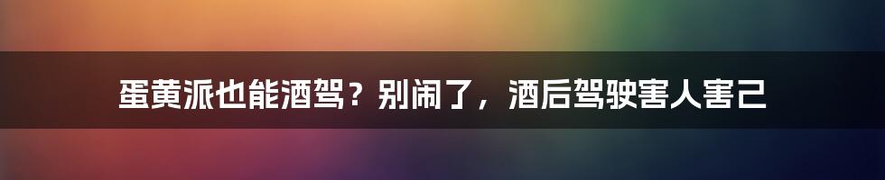 蛋黄派也能酒驾？别闹了，酒后驾驶害人害己