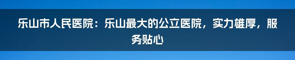 乐山市人民医院：乐山最大的公立医院，实力雄厚，服务贴心