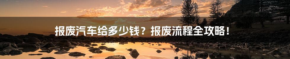 报废汽车给多少钱？报废流程全攻略！