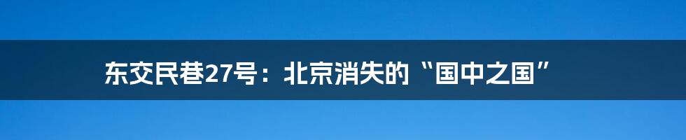 东交民巷27号：北京消失的“国中之国”