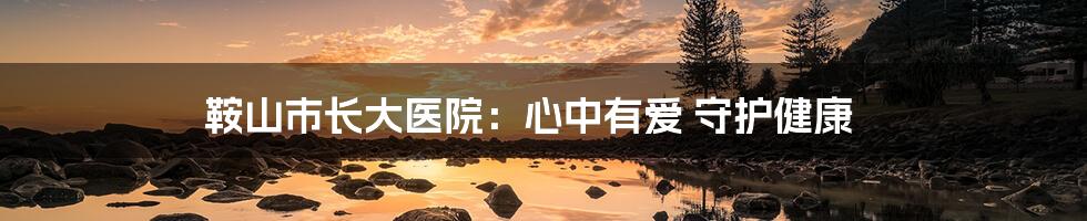 鞍山市长大医院：心中有爱 守护健康