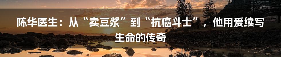 陈华医生：从“卖豆浆”到“抗癌斗士”，他用爱续写生命的传奇