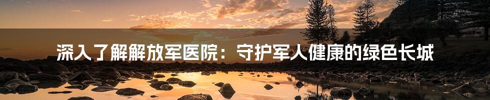 深入了解解放军医院：守护军人健康的绿色长城