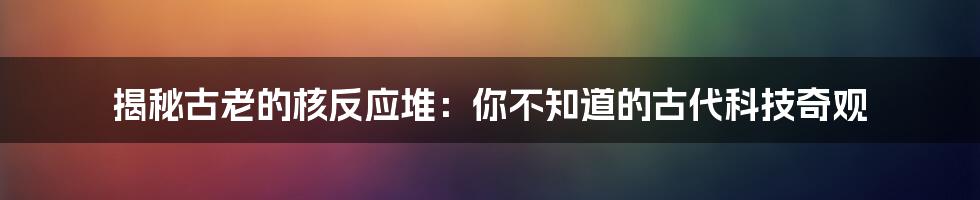 揭秘古老的核反应堆：你不知道的古代科技奇观