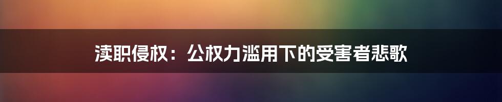 渎职侵权：公权力滥用下的受害者悲歌