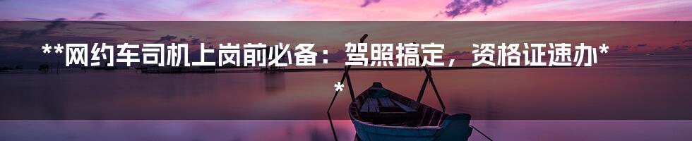 **网约车司机上岗前必备：驾照搞定，资格证速办**