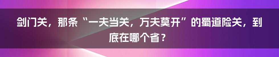 剑门关，那条“一夫当关，万夫莫开”的蜀道险关，到底在哪个省？