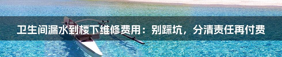 卫生间漏水到楼下维修费用：别踩坑，分清责任再付费