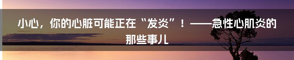 小心，你的心脏可能正在“发炎”！——急性心肌炎的那些事儿