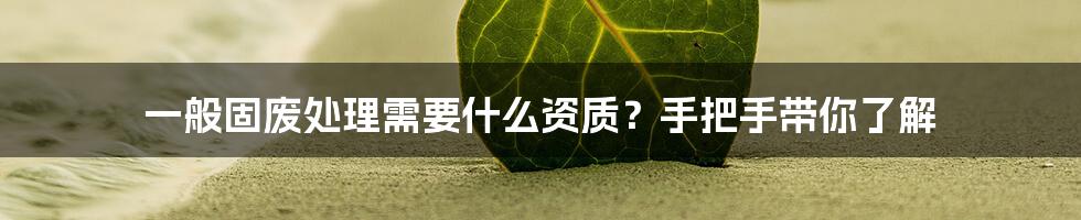 一般固废处理需要什么资质？手把手带你了解