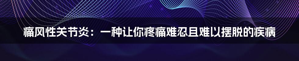 痛风性关节炎：一种让你疼痛难忍且难以摆脱的疾病