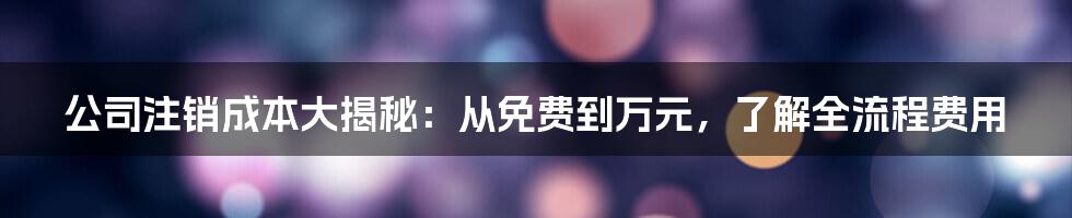 公司注销成本大揭秘：从免费到万元，了解全流程费用