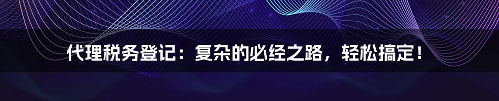 代理税务登记：复杂的必经之路，轻松搞定！