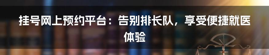 挂号网上预约平台：告别排长队，享受便捷就医体验