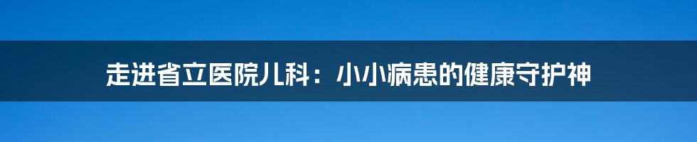 走进省立医院儿科：小小病患的健康守护神