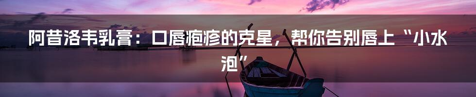 阿昔洛韦乳膏：口唇疱疹的克星，帮你告别唇上“小水泡”