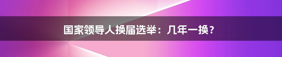 国家领导人换届选举：几年一换？