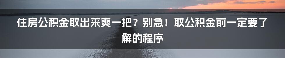 住房公积金取出来爽一把？别急！取公积金前一定要了解的程序