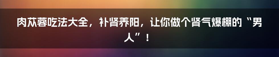 肉苁蓉吃法大全，补肾养阳，让你做个肾气爆棚的“男人”！