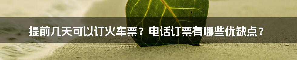 提前几天可以订火车票？电话订票有哪些优缺点？