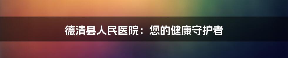 德清县人民医院：您的健康守护者