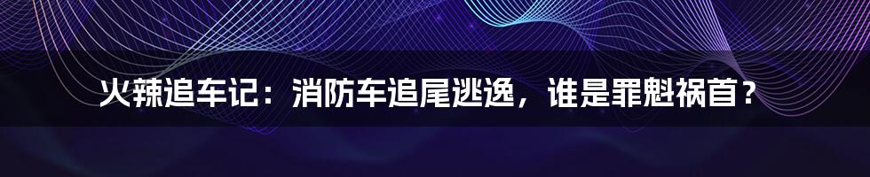 火辣追车记：消防车追尾逃逸，谁是罪魁祸首？