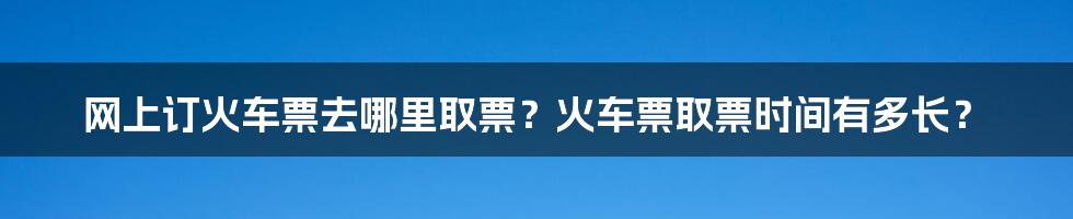 网上订火车票去哪里取票？火车票取票时间有多长？