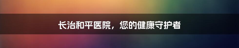 长治和平医院，您的健康守护者