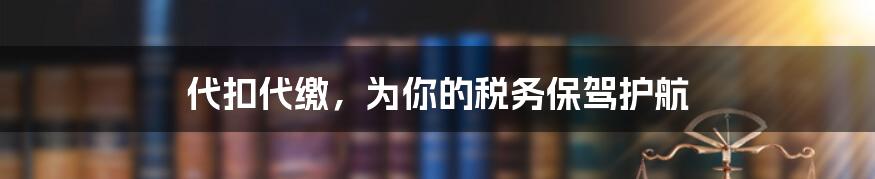 代扣代缴，为你的税务保驾护航