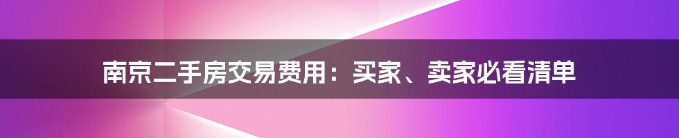 南京二手房交易费用：买家、卖家必看清单