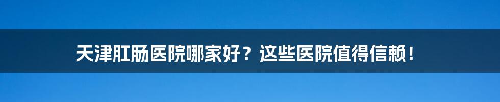 天津肛肠医院哪家好？这些医院值得信赖！