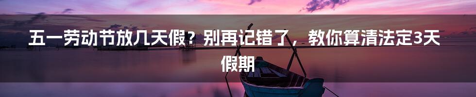 五一劳动节放几天假？别再记错了，教你算清法定3天假期