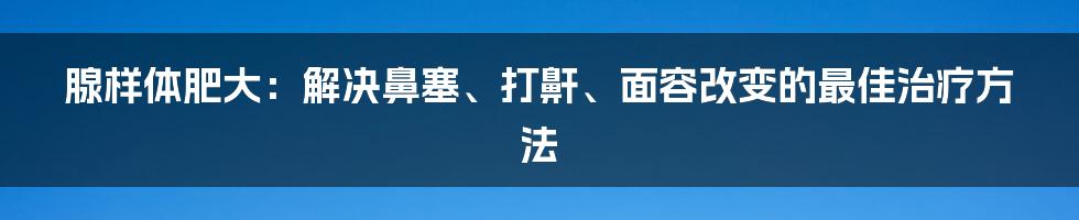 腺样体肥大：解决鼻塞、打鼾、面容改变的最佳治疗方法