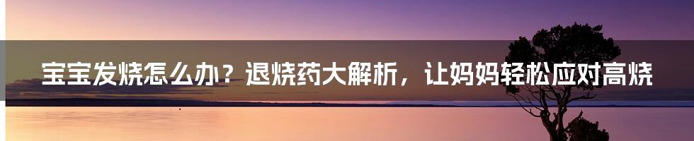 宝宝发烧怎么办？退烧药大解析，让妈妈轻松应对高烧